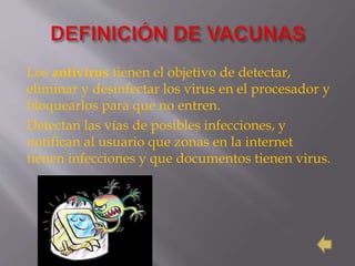 Los antivirus tienen el objetivo de detectar,
eliminar y desinfectar los virus en el procesador y
bloquearlos para que no entren.
Detectan las vías de posibles infecciones, y
notifican al usuario que zonas en la internet
tienen infecciones y que documentos tienen virus.
 