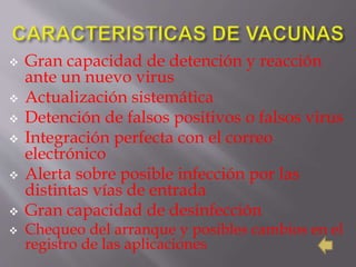  Gran capacidad de detención y reacción
ante un nuevo virus
 Actualización sistemática
 Detención de falsos positivos o falsos virus
 Integración perfecta con el correo
electrónico
 Alerta sobre posible infección por las
distintas vías de entrada
 Gran capacidad de desinfección
 Chequeo del arranque y posibles cambios en el
registro de las aplicaciones
 