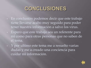 • En conclusión podemos decir que este trabajo
tiene llevarse acabo muy seguido para poder
tener nuestra información a salvo los virus.
• Espero que este trabajo sea un referente para
mi como para otras personas que no saben de
el tema.
• Y por ultimo este tema me a resuelto varias
dudas y me a creado una conciencia para
cuidar mi información.
 