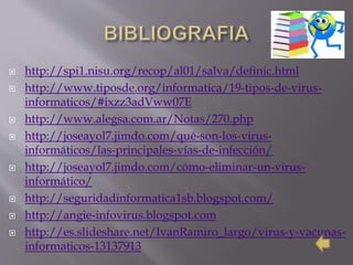  http://spi1.nisu.org/recop/al01/salva/definic.html
 http://www.tiposde.org/informatica/19-tipos-de-virus-
informaticos/#ixzz3adVww07E
 http://www.alegsa.com.ar/Notas/270.php
 http://joseayol7.jimdo.com/qué-son-los-virus-
informáticos/las-principales-vías-de-infección/
 http://joseayol7.jimdo.com/cómo-eliminar-un-virus-
informático/
 http://seguridadinformatica1sb.blogspot.com/
 http://angie-infovirus.blogspot.com
 http://es.slideshare.net/IvanRamiro_largo/virus-y-vacunas-
informaticos-13137913
 