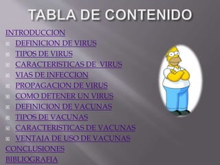 INTRODUCCION
 DEFINICION DE VIRUS
 TIPOS DE VIRUS
 CARACTERISTICAS DE VIRUS
 VIAS DE INFECCION
 PROPAGACION DE VIRUS
 COMO DETENER UN VIRUS
 DEFINICION DE VACUNAS
 TIPOS DE VACUNAS
 CARACTERISTICAS DE VACUNAS
 VENTAJA DE USO DE VACUNAS
CONCLUSIONES
BIBLIOGRAFIA
 
