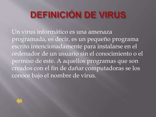 Un virus informático es una amenaza
programada, es decir, es un pequeño programa
escrito intencionadamente para instalarse en el
ordenador de un usuario sin el conocimiento o el
permiso de este. A aquellos programas que son
creados con el fin de dañar computadoras se los
conoce bajo el nombre de virus.
 