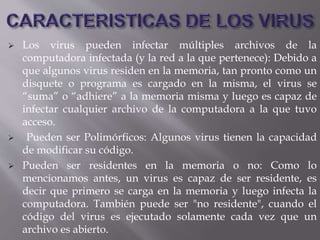  Los virus pueden infectar múltiples archivos de la
computadora infectada (y la red a la que pertenece): Debido a
que algunos virus residen en la memoria, tan pronto como un
disquete o programa es cargado en la misma, el virus se
“suma” o “adhiere” a la memoria misma y luego es capaz de
infectar cualquier archivo de la computadora a la que tuvo
acceso.
 Pueden ser Polimórficos: Algunos virus tienen la capacidad
de modificar su código.
 Pueden ser residentes en la memoria o no: Como lo
mencionamos antes, un virus es capaz de ser residente, es
decir que primero se carga en la memoria y luego infecta la
computadora. También puede ser "no residente", cuando el
código del virus es ejecutado solamente cada vez que un
archivo es abierto.
 