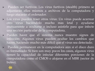 Pueden ser furtivos: Los virus furtivos (stealth) primero se
adjuntarán ellos mismos a archivos de la computadora y
luego atacarán el ordenador.
 Los virus pueden traer otros virus: Un virus puede acarrear
otro virus haciéndolo mucho mas letal y ayudarse
mutuamente a ocultarse o incluso asistirlo para que infecte
una sección particular de la computadora.
 Pueden hacer que el sistema nunca muestre signos de
infección: Algunos virus pueden ocultar los cambios que
hacen, haciendo mucho más difícil que el virus sea detectado.
 Pueden permanecer en la computadora aún si el disco duro
es formateado: Si bien son muy pocos los casos, algunos virus
tienen la capacidad de infectar diferentes porciones de la
computadora como el CMOS o alojarse en el MBR (sector de
buteo).
 