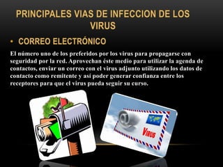 El número uno de los preferidos por los virus para propagarse con
seguridad por la red. Aprovechan éste medio para utilizar la agenda de
contactos, enviar un correo con el virus adjunto utilizando los datos de
contacto como remitente y así poder generar confianza entre los
receptores para que el virus pueda seguir su curso.
 