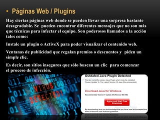 Hay ciertas páginas web donde se pueden llevar una sorpresa bastante
desagradable. Se pueden encontrar diferentes mensajes que no son más
que técnicas para infectar el equipo. Son poderosos llamados a la acción
tales como:
Instale un plugin o ActiveX para poder visualizar el contenido web.
Ventanas de publicidad que regalan premios o descuentos y piden un
simple clic.
Es decir, son sitios inseguros que sólo buscan un clic para comenzar
el proceso de infección.
 