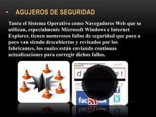 Tanto el Sistema Operativo como Navegadores Web que se
utilizan, especialmente Microsoft Windows e Internet
Explorer, tienen numerosos fallos de seguridad que poco a
poco van siendo descubiertos y revisados por los
fabricantes, los cuales están enviando continuas
actualizaciones para corregir dichos fallos.
 