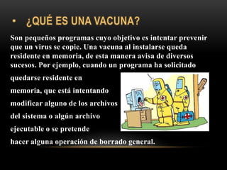 Son pequeños programas cuyo objetivo es intentar prevenir
que un virus se copie. Una vacuna al instalarse queda
residente en memoria, de esta manera avisa de diversos
sucesos. Por ejemplo, cuando un programa ha solicitado
quedarse residente en
memoria, que está intentando
modificar alguno de los archivos
del sistema o algún archivo
ejecutable o se pretende
hacer alguna operación de borrado general.
 
