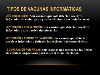 : Son vacunas que solo detectan archivos
infectados sin embargo no pueden eliminarlos o desinfectarlos.
: son vacunas que detectan archivos
infectados y que pueden desinfectarlos.
- : son vacunas que detectan
archivos infectados y detienen las acciones que causa el virus.
: son vacunas que comparan las firmas
de archivos sospechosos para saber si están infectados.
 