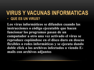 Los virus informáticos se difunden cuando las
instrucciones o código ejecutable que hacen
funcionar los programas pasan de un
computador a otro una vez activado el virus se
reproduce copiándose en el disco duro en doscos
flexibles o redes informáticas y se ejecuta dando
doble click a los archivos infectados o viendo E-
mails con archivos adjuntos
 