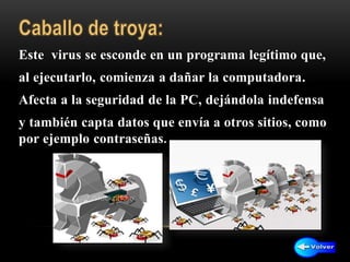 Este virus se esconde en un programa legítimo que,
al ejecutarlo, comienza a dañar la computadora.
Afecta a la seguridad de la PC, dejándola indefensa
y también capta datos que envía a otros sitios, como
por ejemplo contraseñas.
 