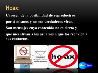 Carecen de la posibilidad de reproducirse
por sí mismos y no son verdaderos virus.
Son mensajes cuyo contenido no es cierto y
que incentivan a los usuarios a que los reenvíen a
sus contactos.
 