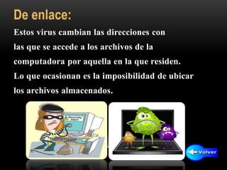 Estos virus cambian las direcciones con
las que se accede a los archivos de la
computadora por aquella en la que residen.
Lo que ocasionan es la imposibilidad de ubicar
los archivos almacenados.
 