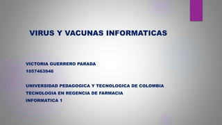 VIRUS Y VACUNAS INFORMATICAS
VICTORIA GUERRERO PARADA
1057463946
UNIVERSIDAD PEDAGOGICA Y TECNOLOGICA DE COLOMBIA
TECNOLOGIA EN REGENCIA DE FARMACIA
INFORMATICA 1
 
