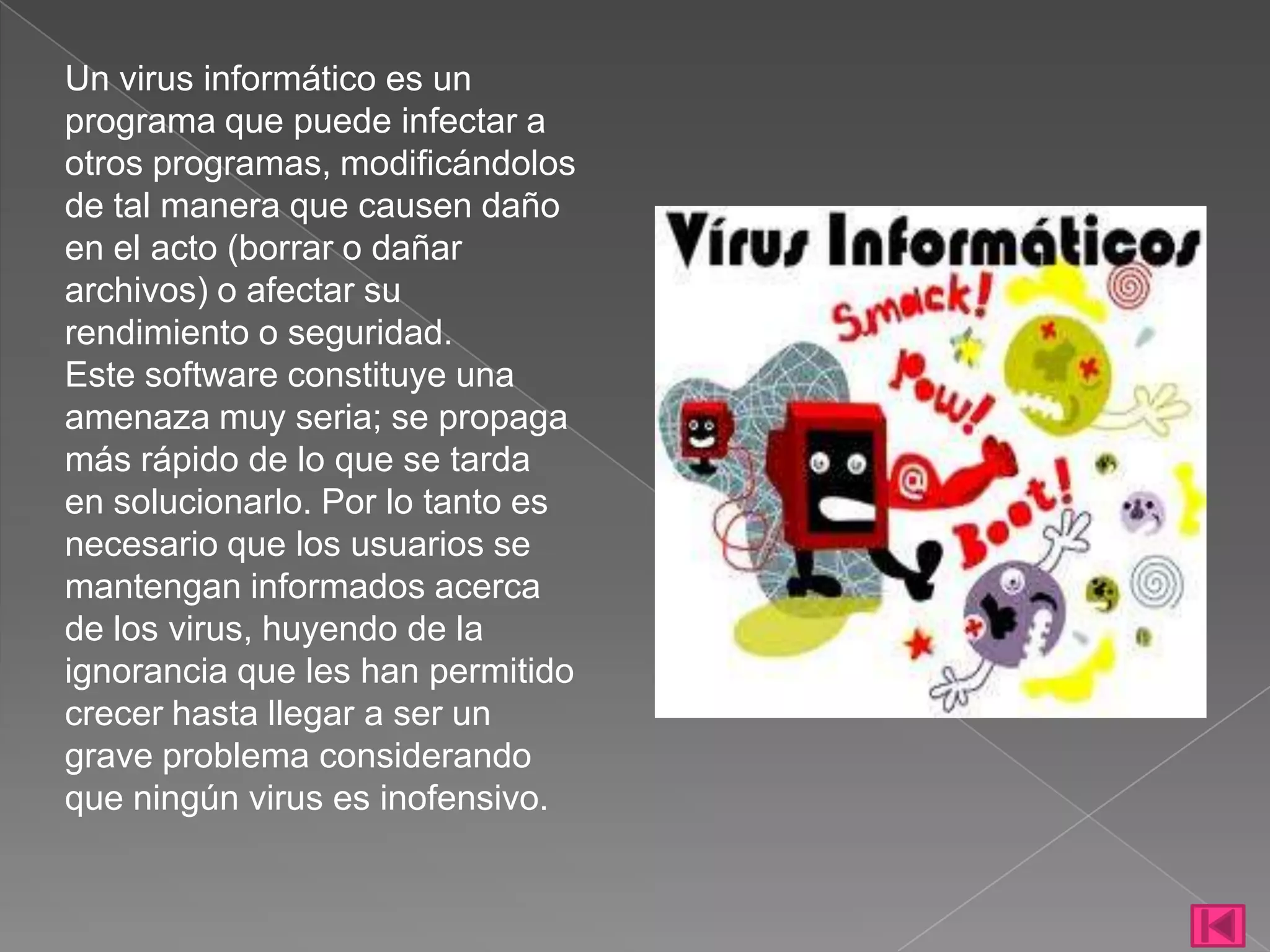 Un virus informático es un
programa que puede infectar a
otros programas, modificándolos
de tal manera que causen daño
en el acto (borrar o dañar
archivos) o afectar su
rendimiento o seguridad.
Este software constituye una
amenaza muy seria; se propaga
más rápido de lo que se tarda
en solucionarlo. Por lo tanto es
necesario que los usuarios se
mantengan informados acerca
de los virus, huyendo de la
ignorancia que les han permitido
crecer hasta llegar a ser un
grave problema considerando
que ningún virus es inofensivo.
 