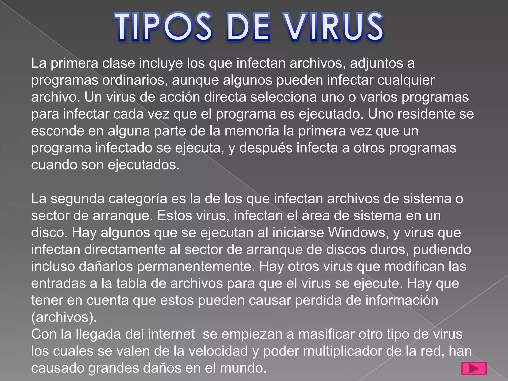 La primera clase incluye los que infectan archivos, adjuntos a
programas ordinarios, aunque algunos pueden infectar cualquier
archivo. Un virus de acción directa selecciona uno o varios programas
para infectar cada vez que el programa es ejecutado. Uno residente se
esconde en alguna parte de la memoria la primera vez que un
programa infectado se ejecuta, y después infecta a otros programas
cuando son ejecutados.

La segunda categoría es la de los que infectan archivos de sistema o
sector de arranque. Estos virus, infectan el área de sistema en un
disco. Hay algunos que se ejecutan al iniciarse Windows, y virus que
infectan directamente al sector de arranque de discos duros, pudiendo
incluso dañarlos permanentemente. Hay otros virus que modifican las
entradas a la tabla de archivos para que el virus se ejecute. Hay que
tener en cuenta que estos pueden causar perdida de información
(archivos).
Con la llegada del internet se empiezan a masificar otro tipo de virus
los cuales se valen de la velocidad y poder multiplicador de la red, han
causado grandes daños en el mundo.
 