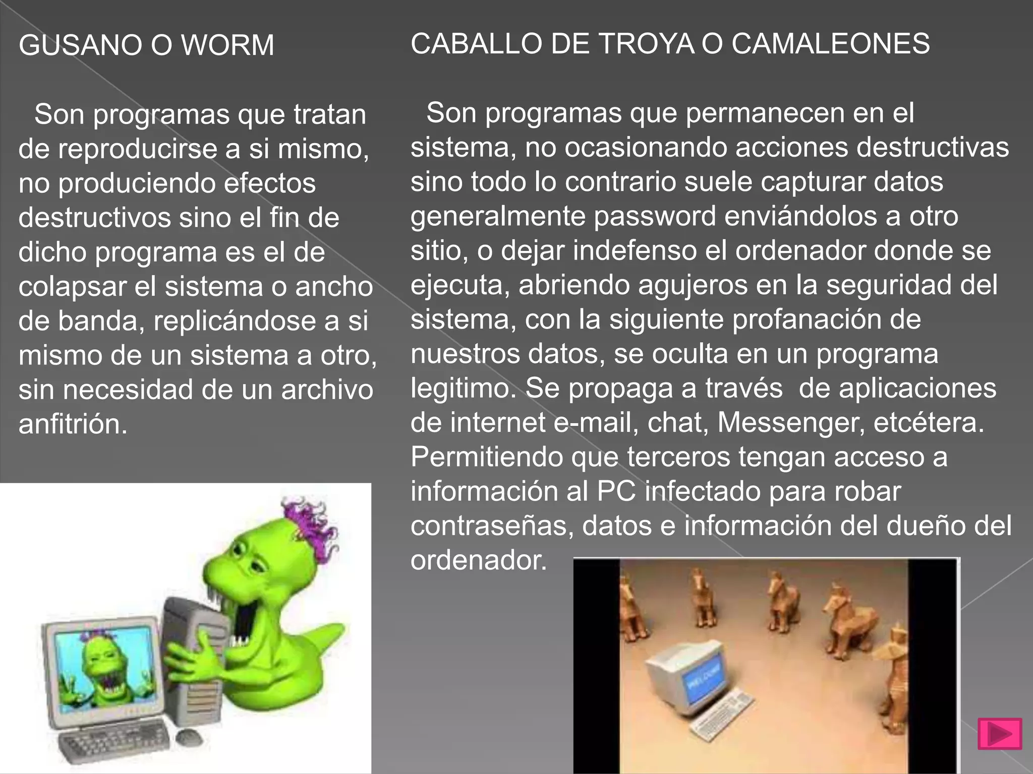 GUSANO O WORM                 CABALLO DE TROYA O CAMALEONES

 Son programas que tratan       Son programas que permanecen en el
de reproducirse a si mismo,   sistema, no ocasionando acciones destructivas
no produciendo efectos        sino todo lo contrario suele capturar datos
destructivos sino el fin de   generalmente password enviándolos a otro
dicho programa es el de       sitio, o dejar indefenso el ordenador donde se
colapsar el sistema o ancho   ejecuta, abriendo agujeros en la seguridad del
de banda, replicándose a si   sistema, con la siguiente profanación de
mismo de un sistema a otro,   nuestros datos, se oculta en un programa
sin necesidad de un archivo   legitimo. Se propaga a través de aplicaciones
anfitrión.                    de internet e-mail, chat, Messenger, etcétera.
                              Permitiendo que terceros tengan acceso a
                              información al PC infectado para robar
                              contraseñas, datos e información del dueño del
                              ordenador.
 