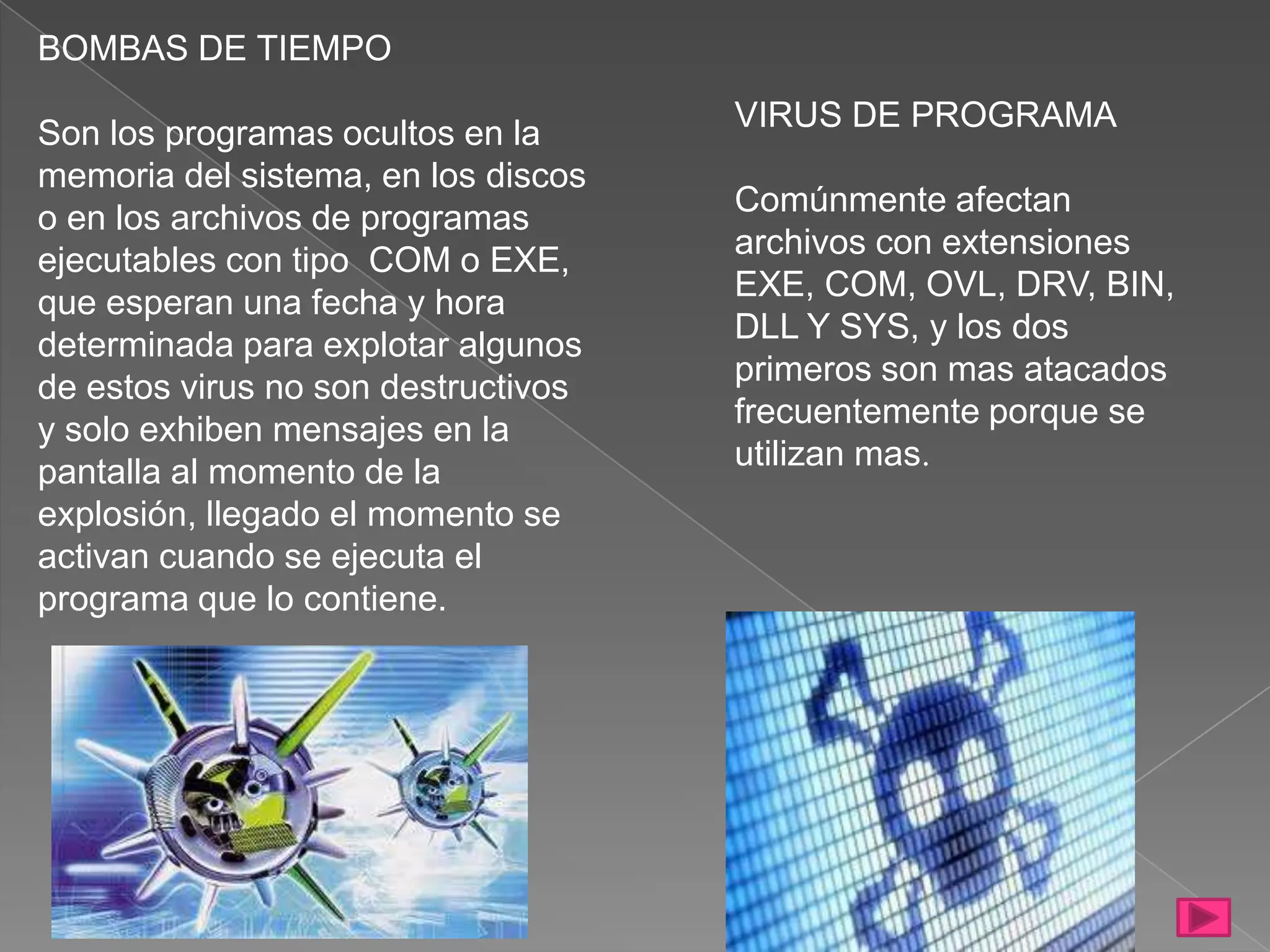 BOMBAS DE TIEMPO
                                     VIRUS DE PROGRAMA
Son los programas ocultos en la
memoria del sistema, en los discos
                                     Comúnmente afectan
o en los archivos de programas
                                     archivos con extensiones
ejecutables con tipo COM o EXE,
                                     EXE, COM, OVL, DRV, BIN,
que esperan una fecha y hora
                                     DLL Y SYS, y los dos
determinada para explotar algunos
                                     primeros son mas atacados
de estos virus no son destructivos
                                     frecuentemente porque se
y solo exhiben mensajes en la
                                     utilizan mas.
pantalla al momento de la
explosión, llegado el momento se
activan cuando se ejecuta el
programa que lo contiene.
 