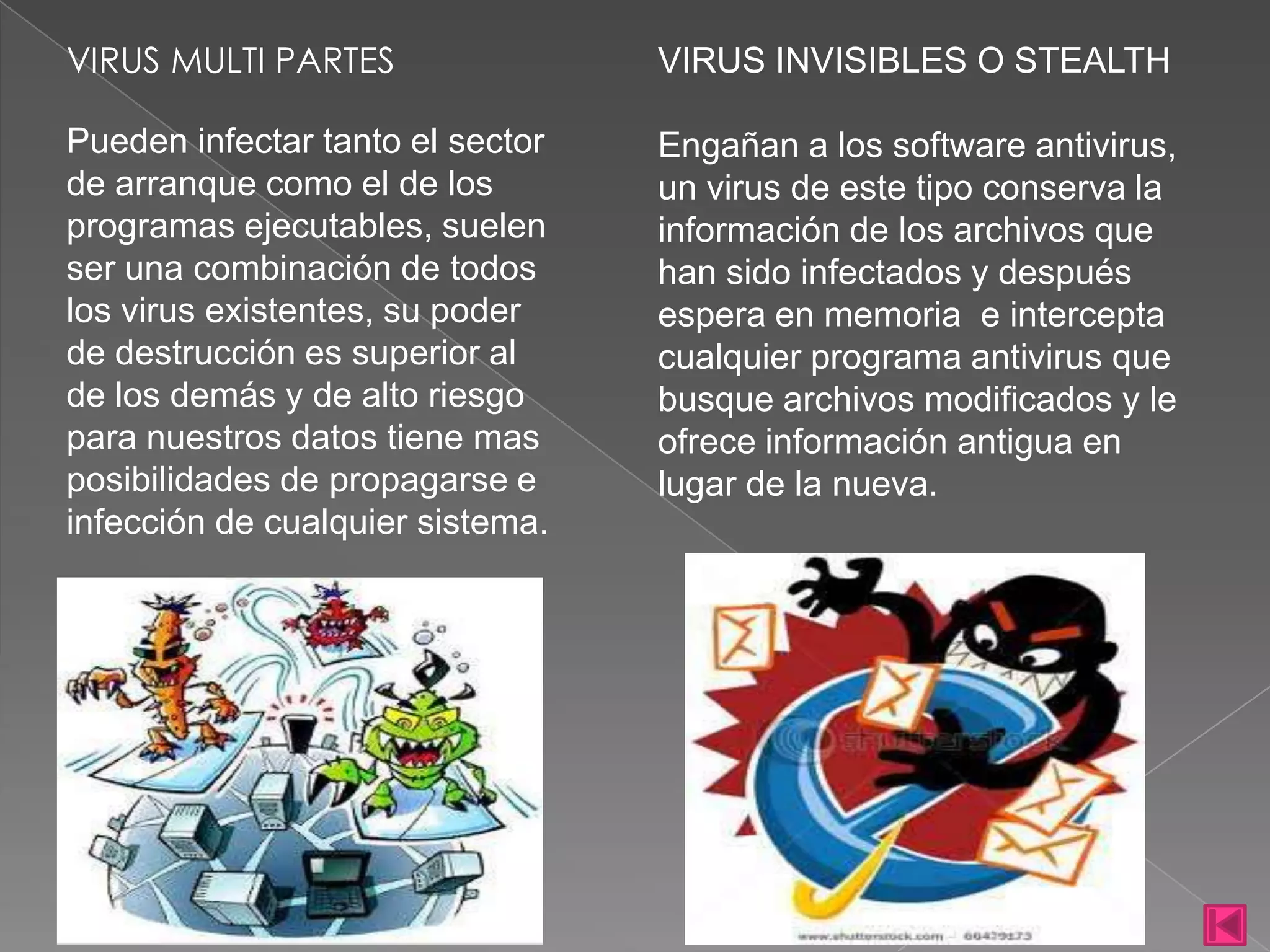 VIRUS MULTI PARTES                VIRUS INVISIBLES O STEALTH

Pueden infectar tanto el sector   Engañan a los software antivirus,
de arranque como el de los        un virus de este tipo conserva la
programas ejecutables, suelen     información de los archivos que
ser una combinación de todos      han sido infectados y después
los virus existentes, su poder    espera en memoria e intercepta
de destrucción es superior al     cualquier programa antivirus que
de los demás y de alto riesgo     busque archivos modificados y le
para nuestros datos tiene mas     ofrece información antigua en
posibilidades de propagarse e     lugar de la nueva.
infección de cualquier sistema.
 