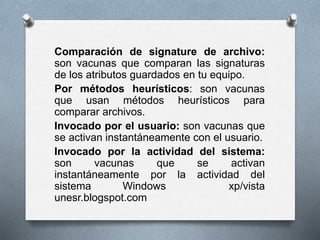 Comparación de signature de archivo:
son vacunas que comparan las signaturas
de los atributos guardados en tu equipo.
Por métodos heurísticos: son vacunas
que usan métodos heurísticos para
comparar archivos.
Invocado por el usuario: son vacunas que
se activan instantáneamente con el usuario.
Invocado por la actividad del sistema:
son vacunas que se activan
instantáneamente por la actividad del
sistema Windows xp/vista
unesr.blogspot.com
 