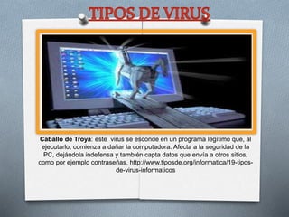 Caballo de Troya: este virus se esconde en un programa legítimo que, al
ejecutarlo, comienza a dañar la computadora. Afecta a la seguridad de la
PC, dejándola indefensa y también capta datos que envía a otros sitios,
como por ejemplo contraseñas. http://www.tiposde.org/informatica/19-tipos-
de-virus-informaticos
 