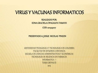 UNIVERSIDAD PEDAGOGICA Y TECNOLOGICA DE COLOMBIA
FACULTAD DE ESTUDIOS A DISTANCIA
ESCUELA DE CIENCIAS ADMINISTRATIVAS Y ECONÓMICAS
TECNOLOGÍA DE REGENCIA EN FARMACIA
INFORMATICA I
TUNJA (BOYACÁ)
2015
VIRUS Y VACUNAS INFORMATICOS
REALIZADOPOR:
EDNAGRACIELACIPAGAUTATAMAYO
COD:201523077
PRESENTADOA: JOSUE NICOLAS PINZON
 
