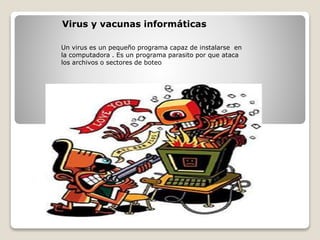 Virus y vacunas informáticas
Un virus es un pequeño programa capaz de instalarse en
la computadora . Es un programa parasito por que ataca
los archivos o sectores de boteo
 