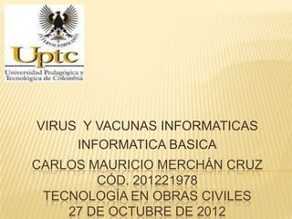 VIRUS Y VACUNAS INFORMATICAS
     INFORMATICA BASICA
CARLOS MAURICIO MERCHÁN CRUZ
        CÓD. 201221978
 TECNOLOGÍA EN OBRAS CIVILES
    27 DE OCTUBRE DE 2012
 