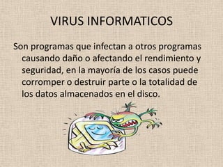 VIRUS INFORMATICOS
Son programas que infectan a otros programas
  causando daño o afectando el rendimiento y
  seguridad, en la mayoría de los casos puede
  corromper o destruir parte o la totalidad de
  los datos almacenados en el disco.
 