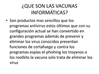 ¿QUE SON LAS VACUNAS
            INFORMÁTICAS?
• Son productos mas sencillos que los
  programas antivirus estos últimos que con su
  configuración actual se han convertido en
  grandes programas además de prevenir y
  eliminar los virus conocidos presentan
  funciones de cortafuego y contra los
  programas espías el phishing los troyanos o
  los rootkits la vacuna solo trata de eliminar los
  virus
 