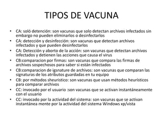 TIPOS DE VACUNA
• CA: soló detención: son vacunas que solo detectan archivos infectados sin
  embargo no pueden eliminarlos o desinfectarlos
• CA: detección y desinfección: son vacunas que detectan archivos
  infectados y que pueden desinfectarlos
• CA: Detección y aborto de la acción: son vacunas que detectan archivos
  infectados y detienen las acciones que causa el virus
• CB:comparacion por firmas: son vacunas que compara las firmas de
  archivos sospechosos para saber si están infectados
• CB:comparacion de igsnature de archivos: son vacunas que comparan las
  signaturas de los atributos guardadas en tu equipo
• CB: por métodos sheuristico: son vacunas que usan métodos heurísticos
  para comparar archivos
• CC: invocado por el usuario :son vacunas que se activan instantáneamente
  con el usuario
• CC: invocado por la actividad del sistema: son vacunas que se activan
  instantánea mente por la actividad del sistema Windows xp/vista
 
