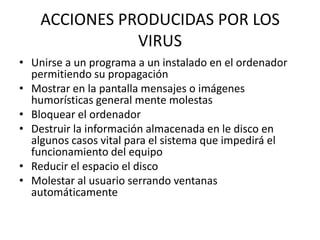 ACCIONES PRODUCIDAS POR LOS
               VIRUS
• Unirse a un programa a un instalado en el ordenador
  permitiendo su propagación
• Mostrar en la pantalla mensajes o imágenes
  humorísticas general mente molestas
• Bloquear el ordenador
• Destruir la información almacenada en le disco en
  algunos casos vital para el sistema que impedirá el
  funcionamiento del equipo
• Reducir el espacio el disco
• Molestar al usuario serrando ventanas
  automáticamente
 