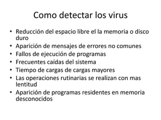 Como detectar los virus
• Reducción del espacio libre el la memoria o disco
  duro
• Aparición de mensajes de errores no comunes
• Fallos de ejecución de programas
• Frecuentes caídas del sistema
• Tiempo de cargas de cargas mayores
• Las operaciones rutinarias se realizan con mas
  lentitud
• Aparición de programas residentes en memoria
  desconocidos
 