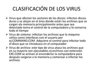 CLASIFICACIÓN DE LOS VIRUS
 Virus que afectan los sectores de los discos: infectan discos
  duros y se alojan en el área donde están los archivos que se
  cargan ala memoria principalmente antes que sea
  detectado toma el control de la computadora y lo conserva
  todo el tiempo
 Virus de sistema: infectan los archivos que la maquina
  utiliza como interfaces con el usuario por
  ej:COMMAND.COM. Adquiere el control para infectar todo
  el disco que se introduzca en el computador
 Virus de archivo: este tipo de virus ataca los archivos que
  en su mayoría son ejecutables ej:archivos con extensión
  EXE.COM se activan al encenderse la computadora para
  después cargarse a la memoria y comenzar a infectar los
  archivos
 