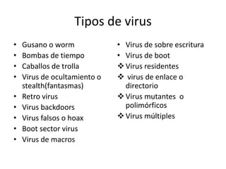Tipos de virus
•   Gusano o worm             • Virus de sobre escritura
•   Bombas de tiempo          • Virus de boot
•   Caballos de trolla         Virus residentes
•   Virus de ocultamiento o    virus de enlace o
    stealth(fantasmas)          directorio
•   Retro virus                Virus mutantes o
•   Virus backdoors             polimórficos
•   Virus falsos o hoax        Virus múltiples
•   Boot sector virus
•   Virus de macros
 
