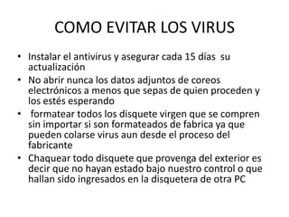 COMO EVITAR LOS VIRUS
• Instalar el antivirus y asegurar cada 15 días su
  actualización
• No abrir nunca los datos adjuntos de coreos
  electrónicos a menos que sepas de quien proceden y
  los estés esperando
• formatear todos los disquete virgen que se compren
  sin importar si son formateados de fabrica ya que
  pueden colarse virus aun desde el proceso del
  fabricante
• Chaquear todo disquete que provenga del exterior es
  decir que no hayan estado bajo nuestro control o que
  hallan sido ingresados en la disquetera de otra PC
 