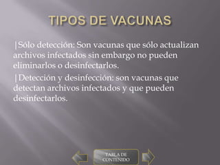 |Sólo detección: Son vacunas que sólo actualizan
archivos infectados sin embargo no pueden
eliminarlos o desinfectarlos.
|Detección y desinfección: son vacunas que
detectan archivos infectados y que pueden
desinfectarlos.




                        TABLA DE
                       CONTENIDO
 