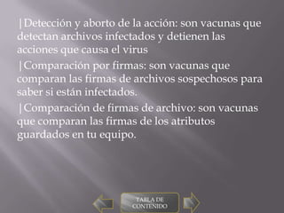 |Detección y aborto de la acción: son vacunas que
detectan archivos infectados y detienen las
acciones que causa el virus
|Comparación por firmas: son vacunas que
comparan las firmas de archivos sospechosos para
saber si están infectados.
|Comparación de firmas de archivo: son vacunas
que comparan las firmas de los atributos
guardados en tu equipo.




                        TABLA DE
                       CONTENIDO
 