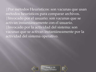 |Por métodos Heuristicos: son vacunas que usan
métodos heurísticos para comparar archivos.
|Invocado por el usuario: son vacunas que se
activan instantáneamente con el usuario.
|Invocado por la actividad del sistema: son
vacunas que se activan instantáneamente por la
actividad del sistema operativo.




                       TABLA DE
                      CONTENIDO
 