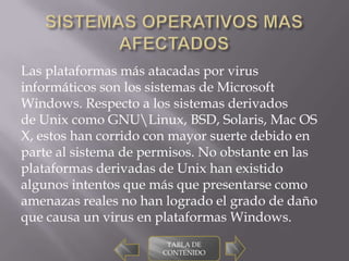 Las plataformas más atacadas por virus
informáticos son los sistemas de Microsoft
Windows. Respecto a los sistemas derivados
de Unix como GNULinux, BSD, Solaris, Mac OS
X, estos han corrido con mayor suerte debido en
parte al sistema de permisos. No obstante en las
plataformas derivadas de Unix han existido
algunos intentos que más que presentarse como
amenazas reales no han logrado el grado de daño
que causa un virus en plataformas Windows.
                       TABLA DE
                      CONTENIDO
 