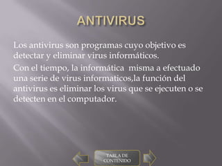 Los antivirus son programas cuyo objetivo es
detectar y eliminar virus informáticos.
Con el tiempo, la informática misma a efectuado
una serie de virus informaticos,la función del
antivirus es eliminar los virus que se ejecuten o se
detecten en el computador.




                         TABLA DE
                        CONTENIDO
 