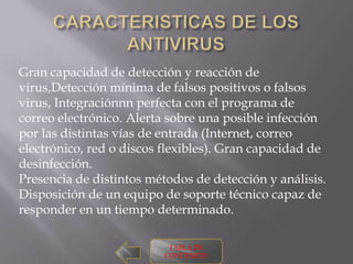 Gran capacidad de detección y reacción de
virus,Detección mínima de falsos positivos o falsos
virus, Integraciónnn perfecta con el programa de
correo electrónico. Alerta sobre una posible infección
por las distintas vías de entrada (Internet, correo
electrónico, red o discos flexibles). Gran capacidad de
desinfección.
Presencia de distintos métodos de detección y análisis.
Disposición de un equipo de soporte técnico capaz de
responder en un tiempo determinado.

                           TABLA DE
                          CONTENIDO
 