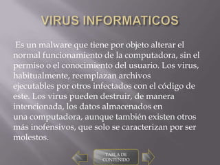 Es un malware que tiene por objeto alterar el
normal funcionamiento de la computadora, sin el
permiso o el conocimiento del usuario. Los virus,
habitualmente, reemplazan archivos
ejecutables por otros infectados con el código de
este. Los virus pueden destruir, de manera
intencionada, los datos almacenados en
una computadora, aunque también existen otros
más inofensivos, que solo se caracterizan por ser
molestos.
                        TABLA DE
                       CONTENIDO
 
