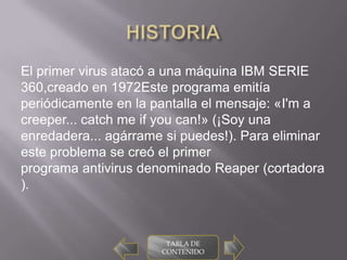 El primer virus atacó a una máquina IBM SERIE
360,creado en 1972Este programa emitía
periódicamente en la pantalla el mensaje: «I'm a
creeper... catch me if you can!» (¡Soy una
enredadera... agárrame si puedes!). Para eliminar
este problema se creó el primer
programa antivirus denominado Reaper (cortadora
).



                       TABLA DE
                      CONTENIDO
 