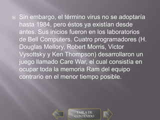    Sin embargo, el término virus no se adoptaría
    hasta 1984, pero éstos ya existían desde
    antes. Sus inicios fueron en los laboratorios
    de Bell Computers. Cuatro programadores (H.
    Douglas Mellory, Robert Morris, Victor
    Vysottsky y Ken Thompson) desarrollaron un
    juego llamado Care War, el cual consistía en
    ocupar toda la memoria Ram del equipo
    contrario en el menor tiempo posible.




                        TABLA DE
                       CONTENIDO
 