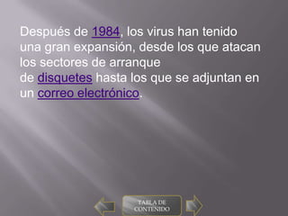 Después de 1984, los virus han tenido
una gran expansión, desde los que atacan
los sectores de arranque
de disquetes hasta los que se adjuntan en
un correo electrónico.




                    TABLA DE
                   CONTENIDO
 