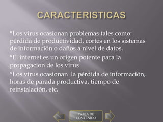 °Los virus ocasionan problemas tales como:
pérdida de productividad, cortes en los sistemas
de información o daños a nivel de datos.
°El internet es un origen potente para la
propagacion de los virus
°Los virus ocasionan la pérdida de información,
horas de parada productiva, tiempo de
reinstalación, etc.


                        TABLA DE
                       CONTENIDO
 