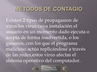 Existen 2 tipos de propagasion de
virus:los virus cuya instalación el
usuario en un momento dado ejecuta o
acepta de forma inadvertida, o los
gusanos, con los que el programa
malicioso actúa replicándose a través
de las redes,estos virus afectas el
sistema operativo del computador.
                  TABLA DE
                 CONTENIDO
 