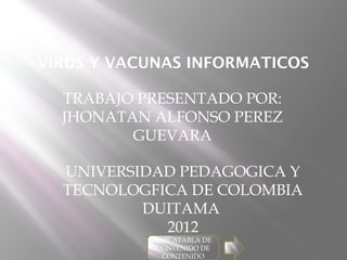 VIRUS Y VACUNAS INFORMATICOS

  TRABAJO PRESENTADO POR:
  JHONATAN ALFONSO PEREZ
         GUEVARA

  UNIVERSIDAD PEDAGOGICA Y
  TECNOLOGFICA DE COLOMBIA
          DUITAMA
            2012
            TABLATABLA DE
            CONTENIDO DE
              CONTENIDO
 