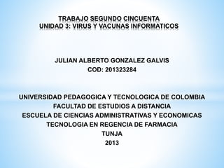 TRABAJO SEGUNDO CINCUENTA
UNIDAD 3: VIRUS Y VACUNAS INFORMATICOS

JULIAN ALBERTO GONZALEZ GALVIS
COD: 201323284

UNIVERSIDAD PEDAGOGICA Y TECNOLOGICA DE COLOMBIA
FACULTAD DE ESTUDIOS A DISTANCIA
ESCUELA DE CIENCIAS ADMINISTRATIVAS Y ECONOMICAS
TECNOLOGIA EN REGENCIA DE FARMACIA
TUNJA
2013

 